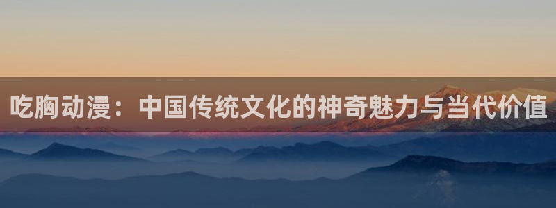 囧次元官方正版下载入口：吃胸动漫：中国传统文化的神奇魅力与当代价值
