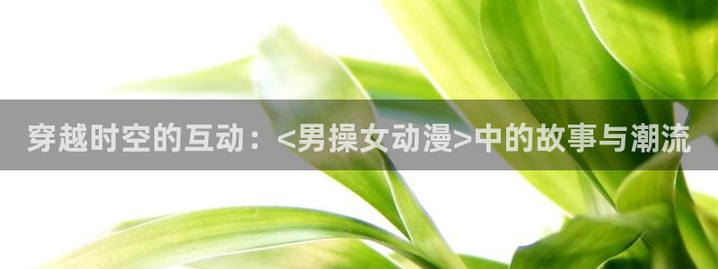 囧次元热门动漫有哪些：穿越时空的互动：<男操女动漫>中的故事与潮流
