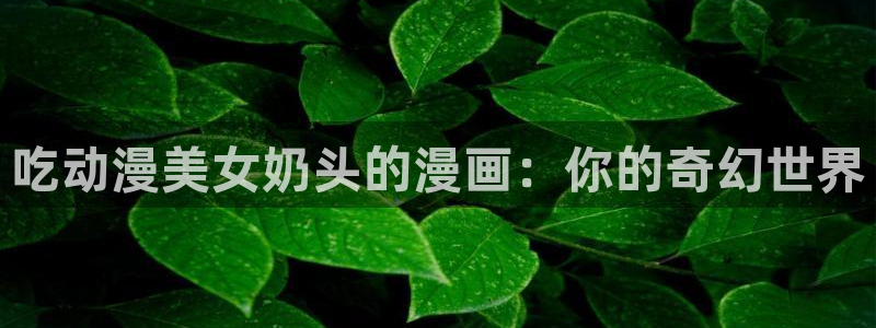 囧次元官方正版下载入口：吃动漫美女奶头的漫画：你的奇幻世界