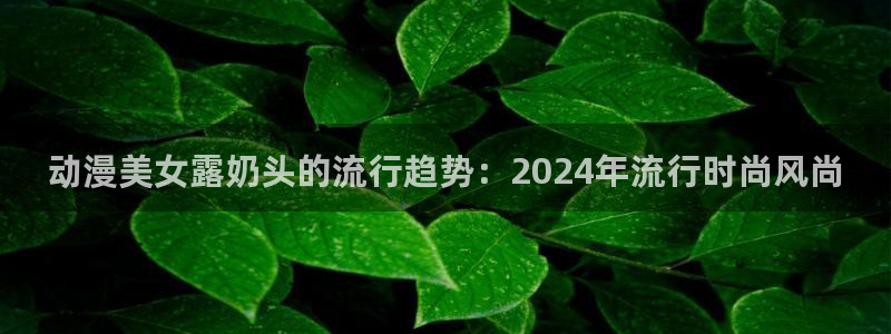 囧次元网页版：动漫美女露奶头的流行趋势：2024年流行时尚风尚